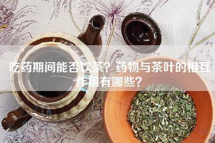 吃药期间能否饮茶？药物与茶叶的相互作用有哪些？