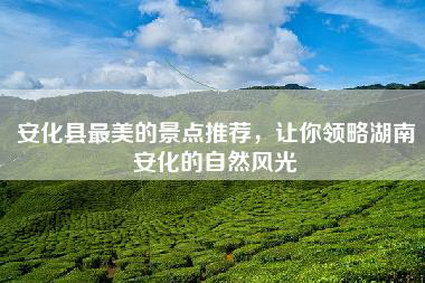 安化县最美的景点推荐，让你领略湖南安化的自然风光